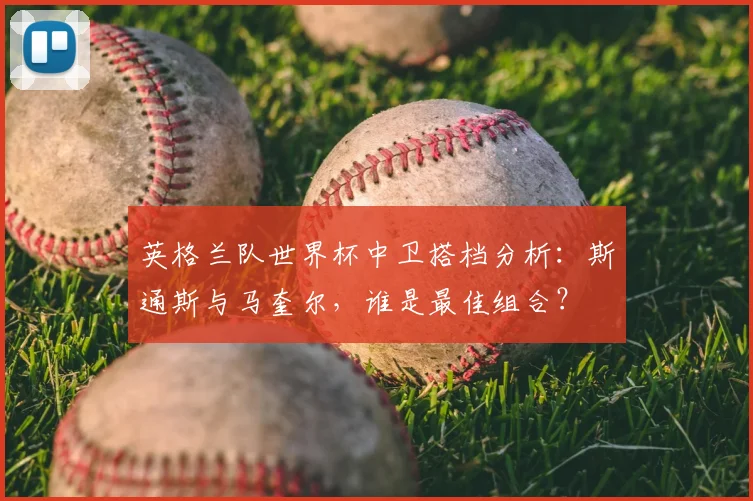 英格兰队世界杯中卫搭档分析:斯通斯与马奎尔,谁是最佳组合?
