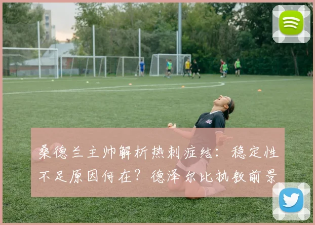 桑德兰主帅解析热刺症结：稳定性不足原因何在？德泽尔比执教前景深度剖析