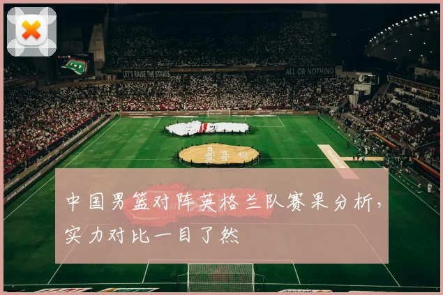 中国男篮对阵英格兰队赛果分析，实力对比一目了然