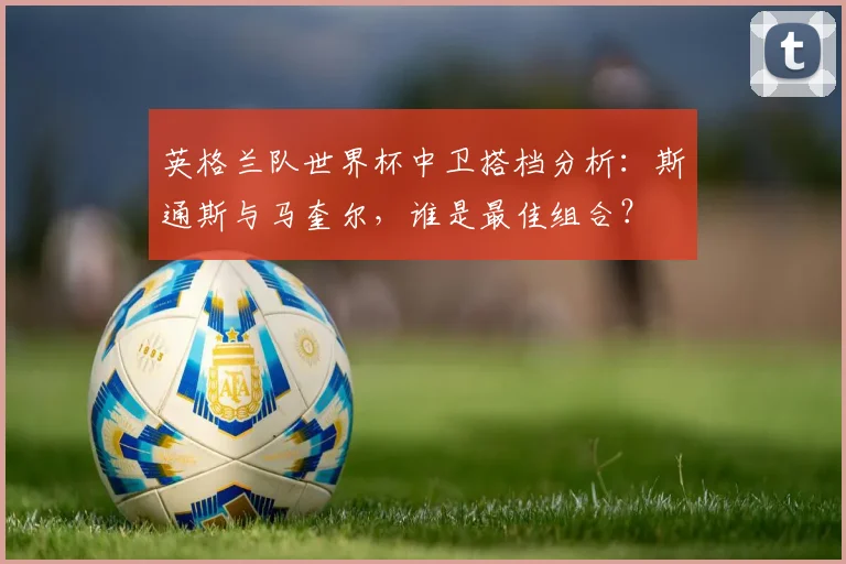 英格兰队世界杯中卫搭档分析：斯通斯与马奎尔，谁是最佳组合？