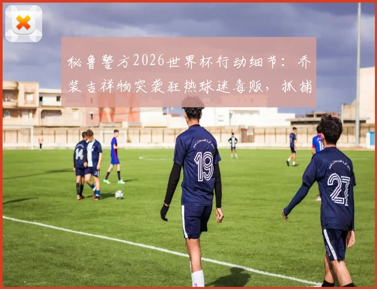 秘鲁警方2026世界杯行动细节：乔装吉祥物突袭狂热球迷毒贩，抓捕过程全揭露