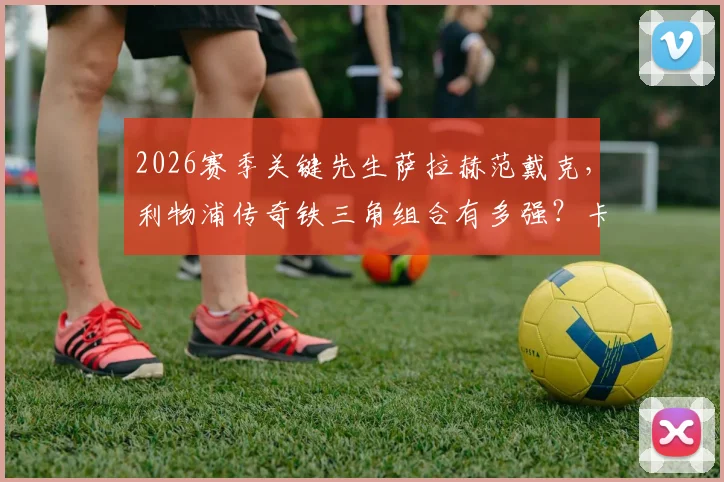 2026赛季关键先生萨拉赫范戴克,利物浦传奇铁三角组合有多强?卡拉格专访深度解读