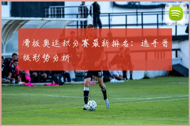 滑板奥运积分赛最新排名：选手晋级形势分析