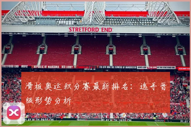 滑板奥运积分赛最新排名：选手晋级形势分析